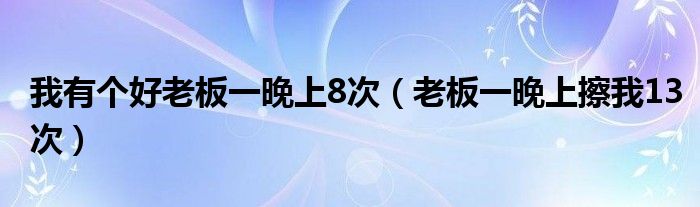 我有个好老板一晚上8次（老板一晚上擦我13次）
