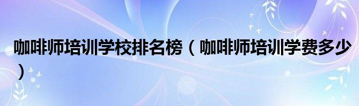 咖啡师培训学校排名榜（咖啡师培训学费多少）