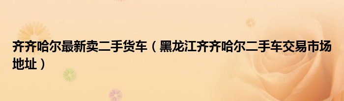 齐齐哈尔最新卖二手货车（黑龙江齐齐哈尔二手车交易市场地址）
