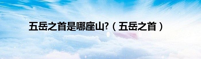 五岳之首是哪座山?（五岳之首）