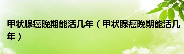 甲状腺癌晚期能活几年（甲状腺癌晚期能活几年）