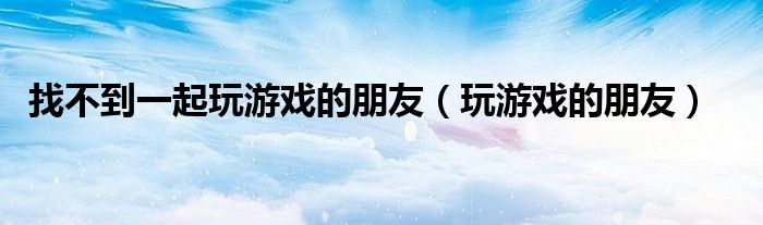 找不到一起玩游戏的朋友（玩游戏的朋友）