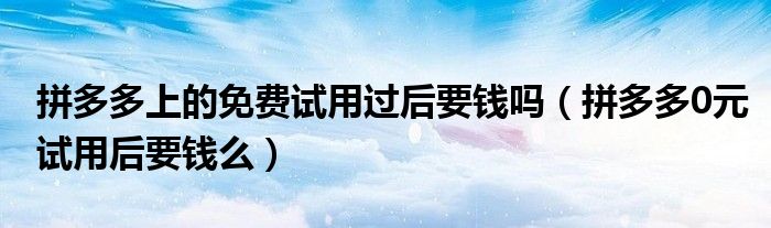 拼多多上的免费试用过后要钱吗（拼多多0元试用后要钱么）