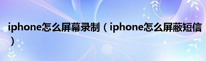 iphone怎么屏幕录制（iphone怎么屏蔽短信）